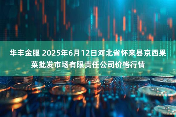华丰金服 2025年6月12日河北省怀来县京西果菜批发市场有限责任公司价格行情