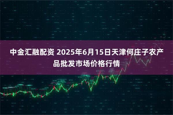 中金汇融配资 2025年6月15日天津何庄子农产品批发市场价格行情