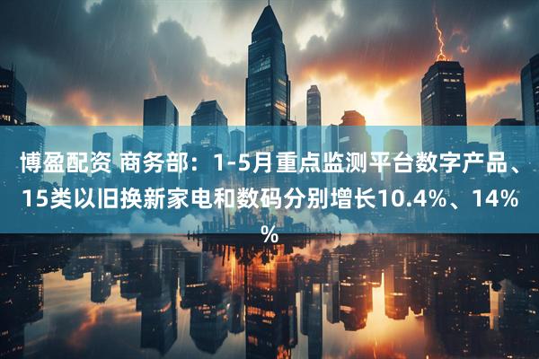 博盈配资 商务部：1-5月重点监测平台数字产品、15类以旧换新家电和数码分别增长10.4%、14%