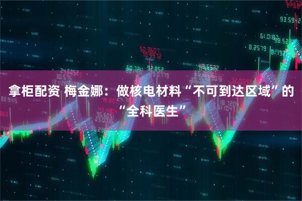拿柜配资 梅金娜：做核电材料“不可到达区域”的“全科医生”