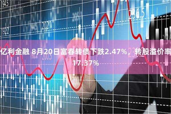 亿利金融 8月20日富春转债下跌2.47%，转股溢价率17.37%