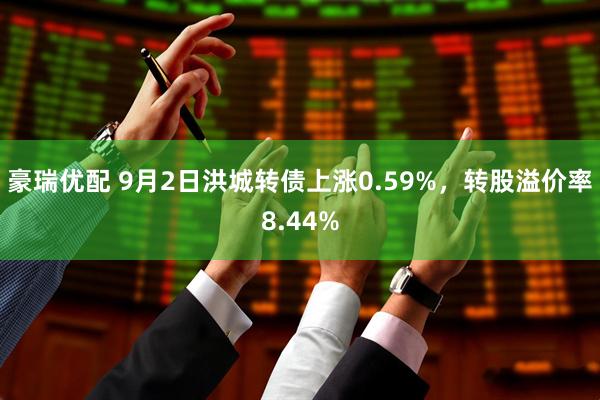 豪瑞优配 9月2日洪城转债上涨0.59%，转股溢价率8.44%