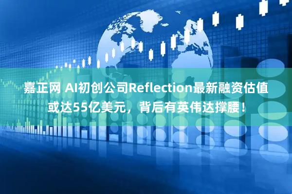 嘉正网 AI初创公司Reflection最新融资估值或达55亿美元，背后有英伟达撑腰！