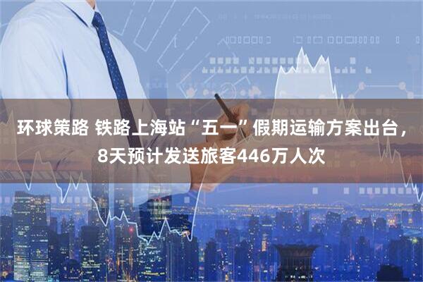 环球策路 铁路上海站“五一”假期运输方案出台，8天预计发送旅客446万人次