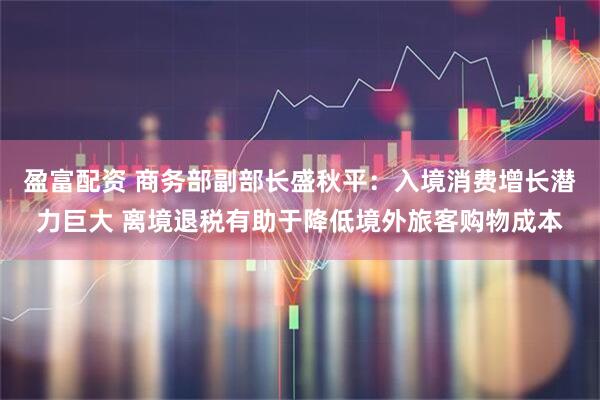 盈富配资 商务部副部长盛秋平：入境消费增长潜力巨大 离境退税有助于降低境外旅客购物成本