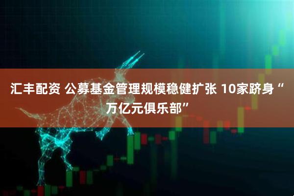 汇丰配资 公募基金管理规模稳健扩张 10家跻身“万亿元俱乐部”