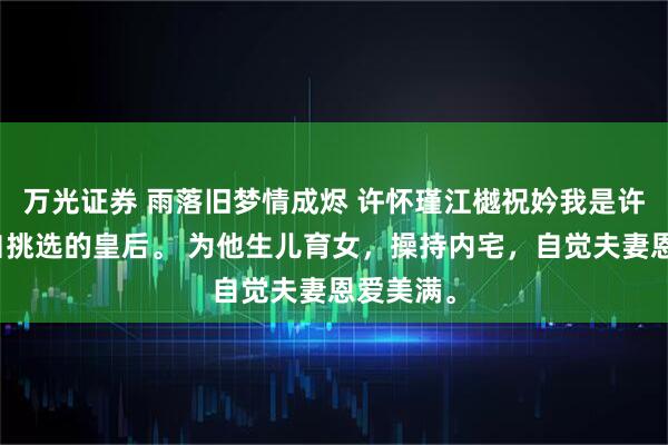 万光证券 雨落旧梦情成烬 许怀瑾江樾祝妗我是许怀瑾亲自挑选的皇后。 为他生儿育女，操持内宅，自觉夫妻恩爱美满。